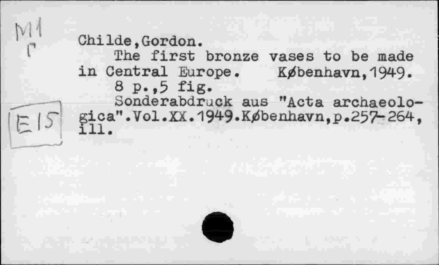 ﻿ChiIde ,Gordon.
The first bronze vases to be made in Central Europe. K/benhavn,1949.
8 p.,5 fig.
Sonderabdruck aus ”Acta archaeolo gica”. Vol. XX. IW. K/benhavn,p. 257“ 264